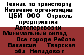 Техник по транспорту › Название организации ­ ЦБИ, ООО › Отрасль предприятия ­ Автоперевозки › Минимальный оклад ­ 30 000 - Все города Работа » Вакансии   . Тверская обл.,Нелидово г.